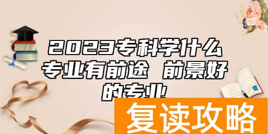 2023专科学什么专业有前途 前景好的专业