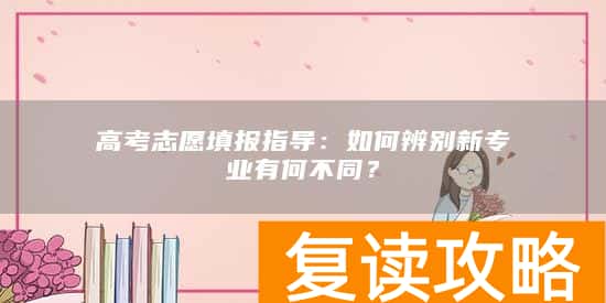 高考志愿填报指导：如何辨别新专业有何不同？