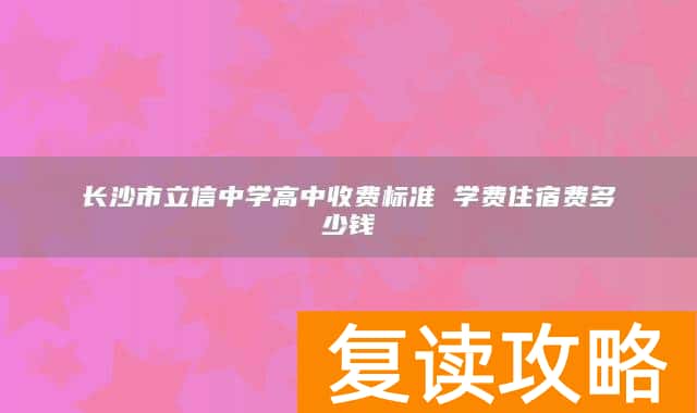长沙市立信中学高中收费标准 学费住宿费多少钱