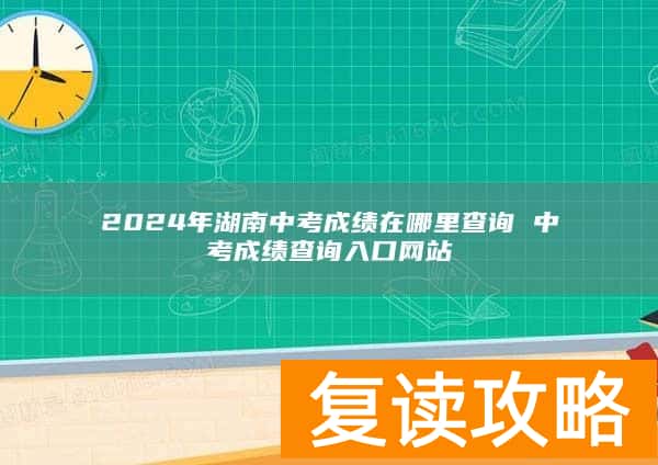 2024年湖南中考成绩在哪里查询 中考成绩查询入口网站