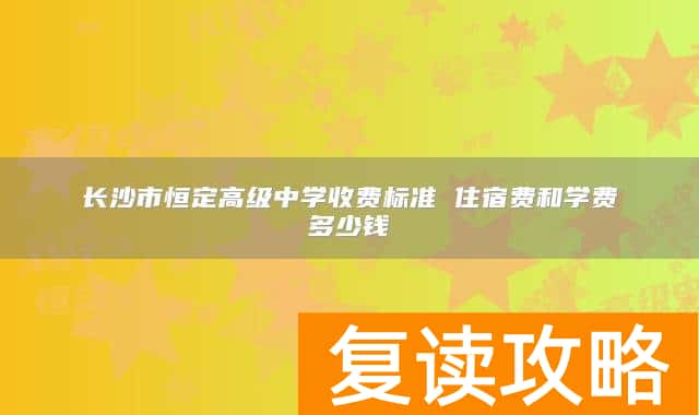 长沙市恒定高级中学收费标准 住宿费和学费多少钱