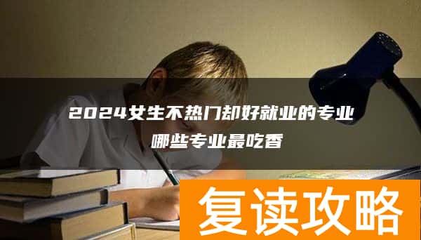 2024女生不热门却好就业的专业 哪些专业最吃香