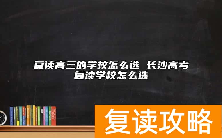 复读高三的学校怎么选 长沙高考复读学校怎么选