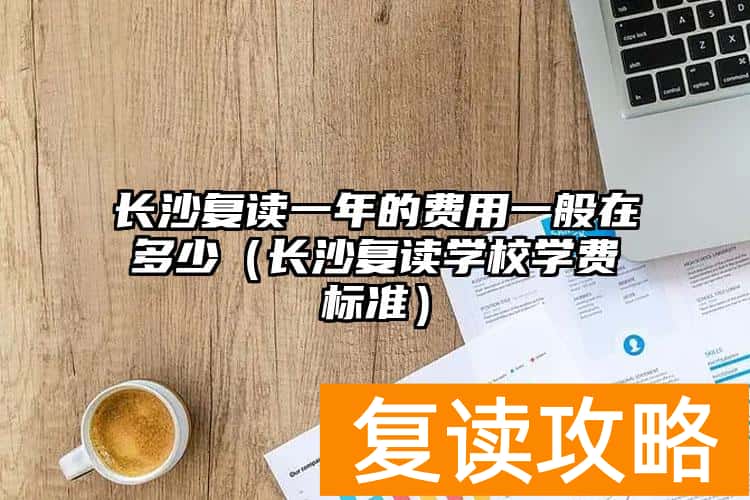 长沙复读一年的费用一般在多少（长沙复读学校学费标准）