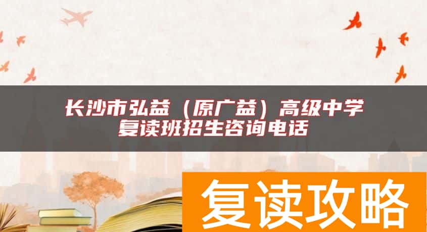 长沙市弘益（原广益）高级中学复读班招生咨询电话
