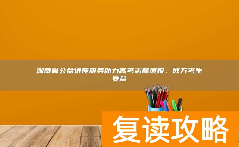 湖南省公益讲座服务助力高考志愿填报:数万考生受益