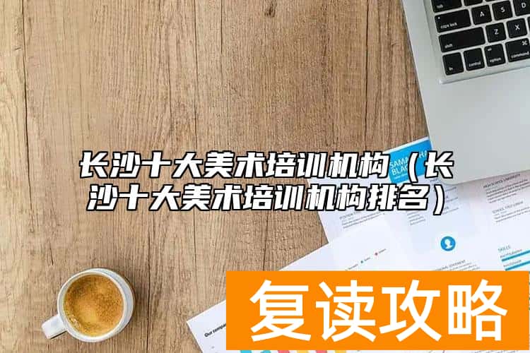 长沙十大美术培训机构(长沙十大美术培训机构排名)