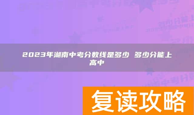 2023年湖南中考分数线是多少 多少分能上高中