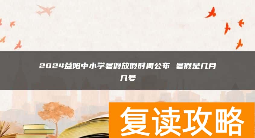 2024益阳中小学暑假放假时间公布 暑假是几月几号
