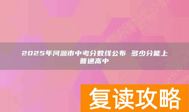 2025年河源市中考分数线公布 多少分能上普通高中