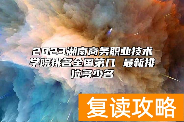 2023湖南商务职业技术学院排名全国第几 最新排位多少名