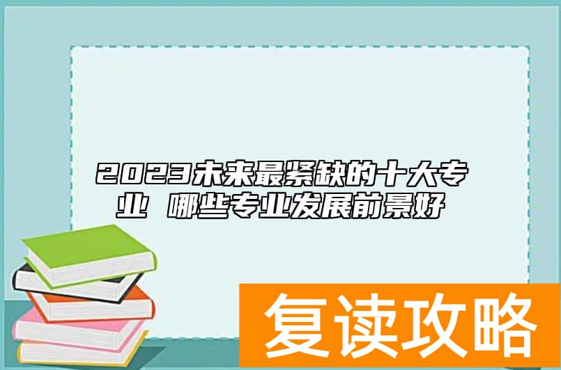 2023未来最紧缺的十大专业 哪些专业发展前景好