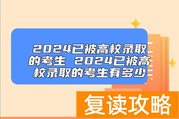 2024已被高校录取的考生 2024已被高校录取的考生有多少