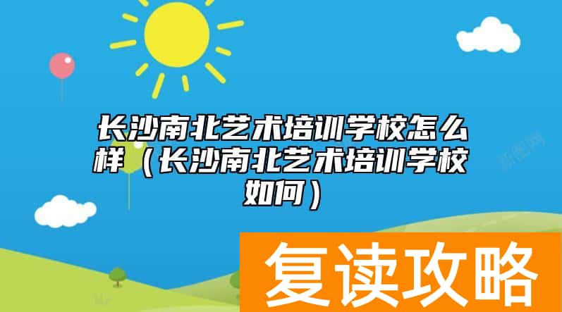 长沙南北艺术培训学校怎么样（长沙南北艺术培训学校如何）