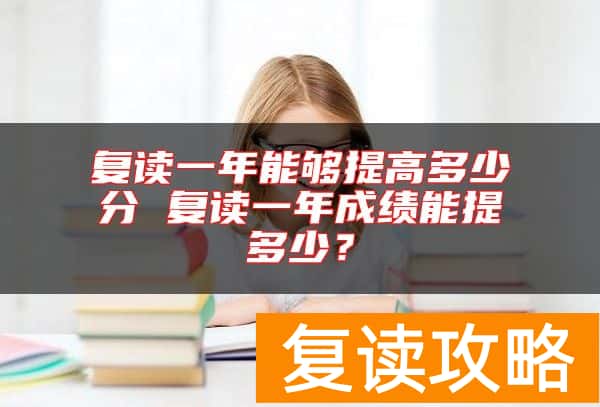 复读一年能够提高多少分 复读一年成绩能提多少？