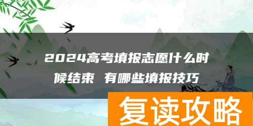 2024高考填报志愿什么时候结束 有哪些填报技巧