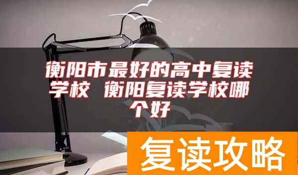 衡阳市最好的高中复读学校 衡阳复读学校哪个好