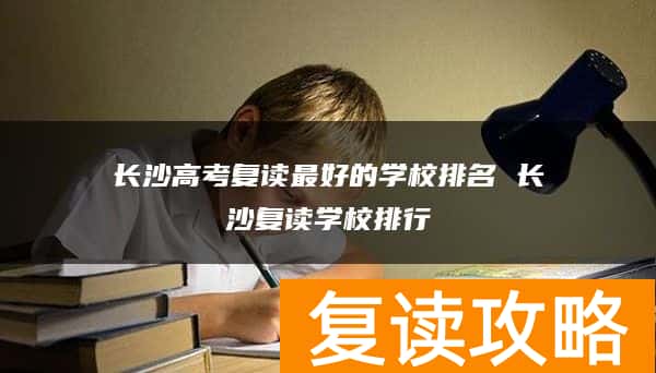 长沙高考复读最好的学校排名 长沙复读学校排行
