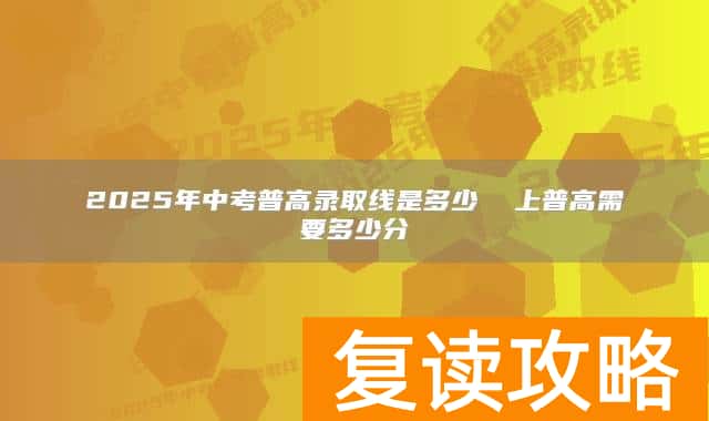 2025年中考普高录取线是多少  上普高需要多少分