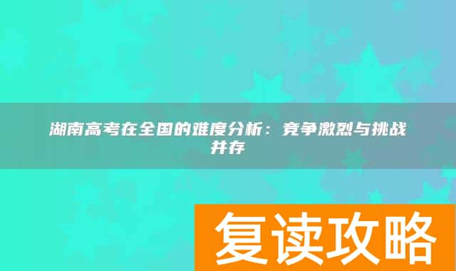 湖南高考在全国的难度分析：竞争激烈与挑战并存