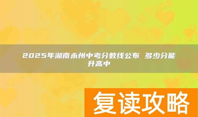 2025年湖南永州中考分数线公布 多少分能升高中