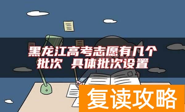 黑龙江高考志愿有几个批次 具体批次设置