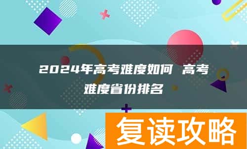 2024年高考难度如何 高考难度省份排名