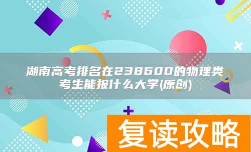 湖南高考排名在238600的物理类考生能报什么大学(原创)