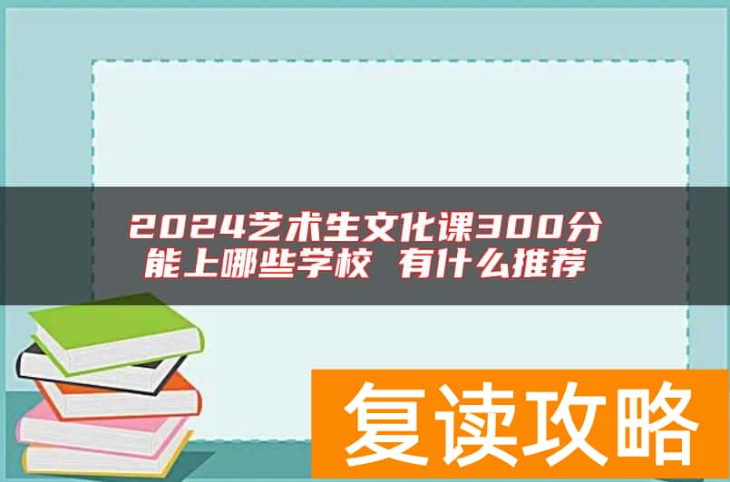 2024艺术生文化课300分能上哪些学校 有什么推荐