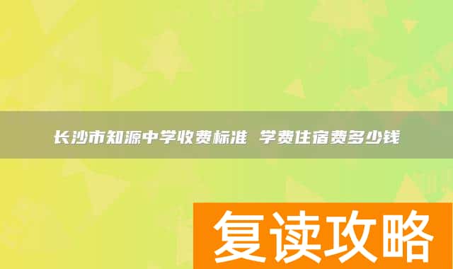 长沙市知源中学收费标准 学费住宿费多少钱