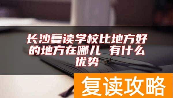 长沙复读学校比地方好的地方在哪儿 有什么优势