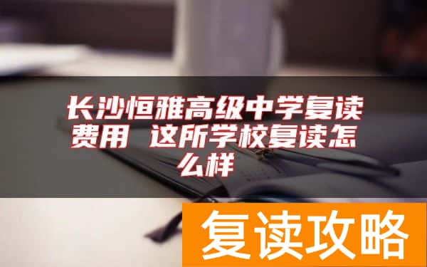 长沙恒雅高级中学复读费用 这所学校复读怎么样