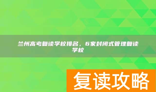 兰州高考复读学校排名,6家封闭式管理复读学校