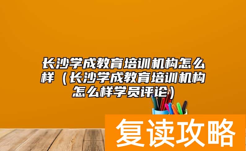 长沙学成教育培训机构怎么样（长沙学成教育培训机构怎么样学员评论）