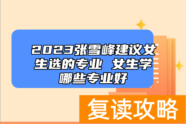2023张雪峰建议女生选的专业 女生学哪些专业好