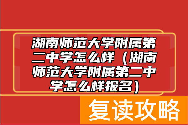 湖南师范大学附属第二中学怎么样(湖南师范大学附属第二中学怎么样报名)