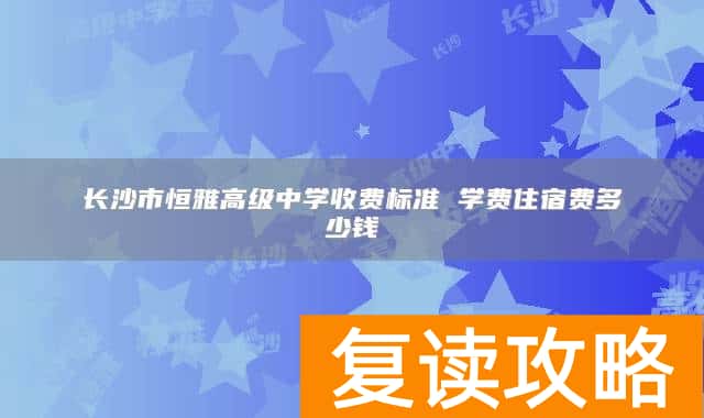 长沙市恒雅高级中学收费标准 学费住宿费多少钱