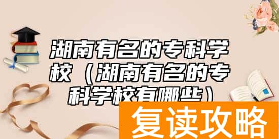 湖南有名的专科学校(湖南有名的专科学校有哪些)
