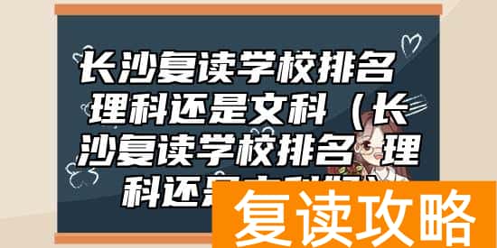 长沙复读学校排名 理科还是文科（长沙复读学校排名 理科还是文科好）