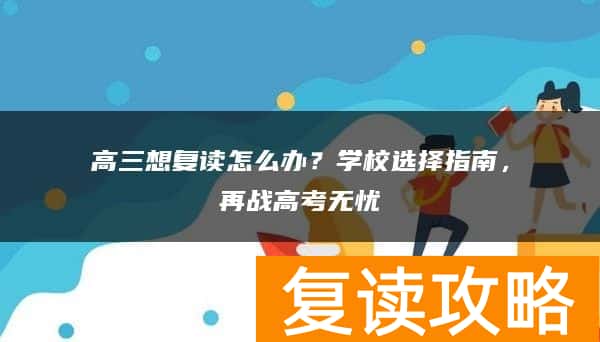 高三想复读怎么办？学校选择指南，再战高考无忧