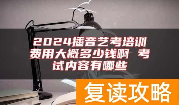2024播音艺考培训费用大概多少钱啊 考试内容有哪些