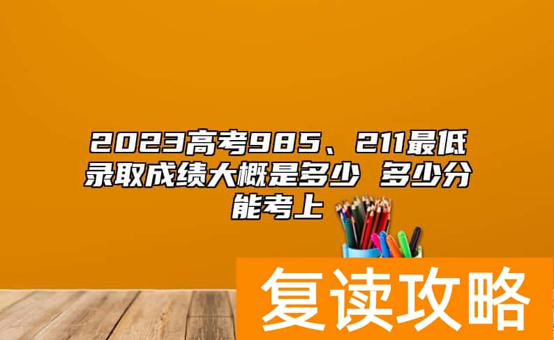 2023高考985、211最低录取成绩大概是多少 多少分能考上