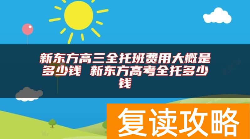 新东方高三全托班费用大概是多少钱 新东方高考全托多少钱