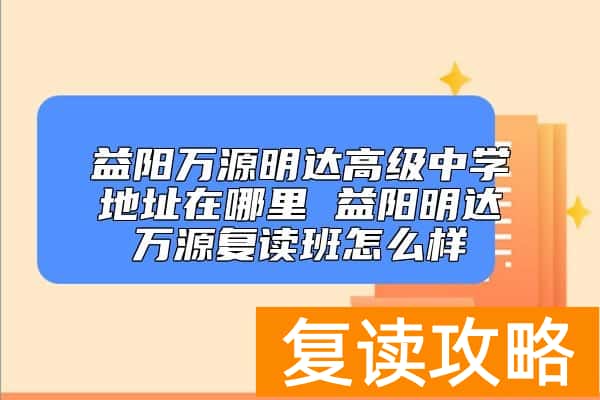 益阳万源明达高级中学地址在哪里 益阳明达万源复读班怎么样