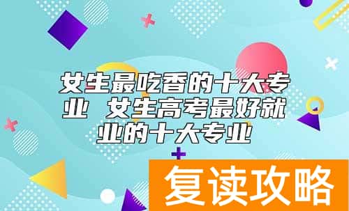 女生最吃香的十大专业 女生高考最好就业的十大专业