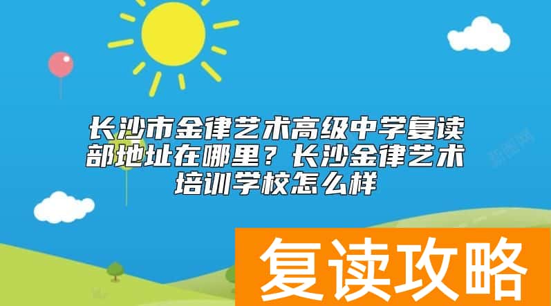 长沙市金律艺术高级中学复读部地址在哪里？长沙金律艺术培训学校怎么样