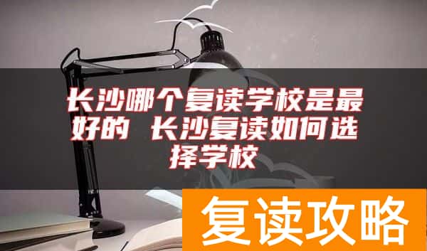 长沙哪个复读学校是最好的 长沙复读如何选择学校