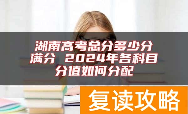 湖南高考总分多少分满分 2024年各科目分值如何分配