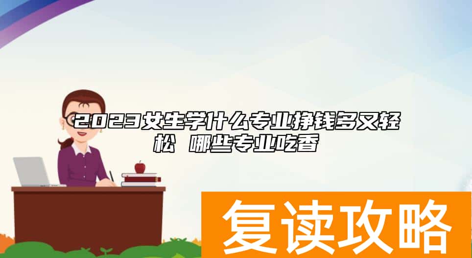 2023女生学什么专业挣钱多又轻松 哪些专业吃香