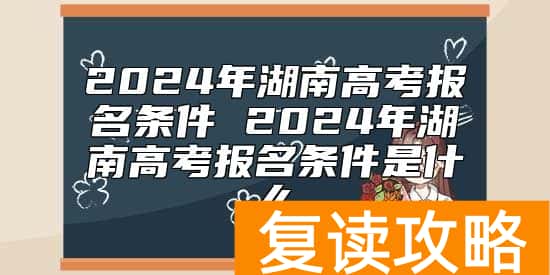 2024年湖南高考报名条件 2024年湖南高考报名条件是什么